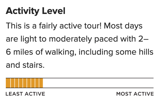 "Activity Level
This is a fairly active tour! Most days are light to moderately paced with 2–6 miles of walking, including some hills and stairs."